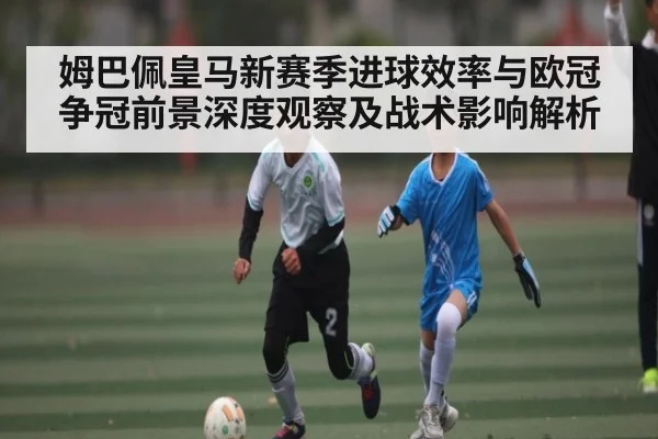 姆巴佩皇马新赛季进球效率与欧冠争冠前景深度观察及战术影响解析
